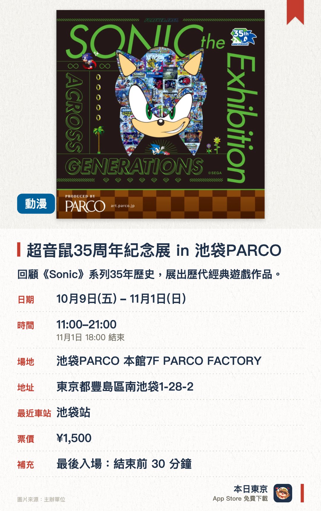 超音鼠35周年紀念展 in 池袋PARCO。10月9日–11月1日 · 池袋PARCO 本館7F PARCO FACTORY。回顧《Sonic》系列35年歷史，展出歷代經典遊戲作品。首次公開珍貴的開發資料、設計草圖及遊戲劇本。深入探索經典角色與遊戲場景的誕生與製作過程