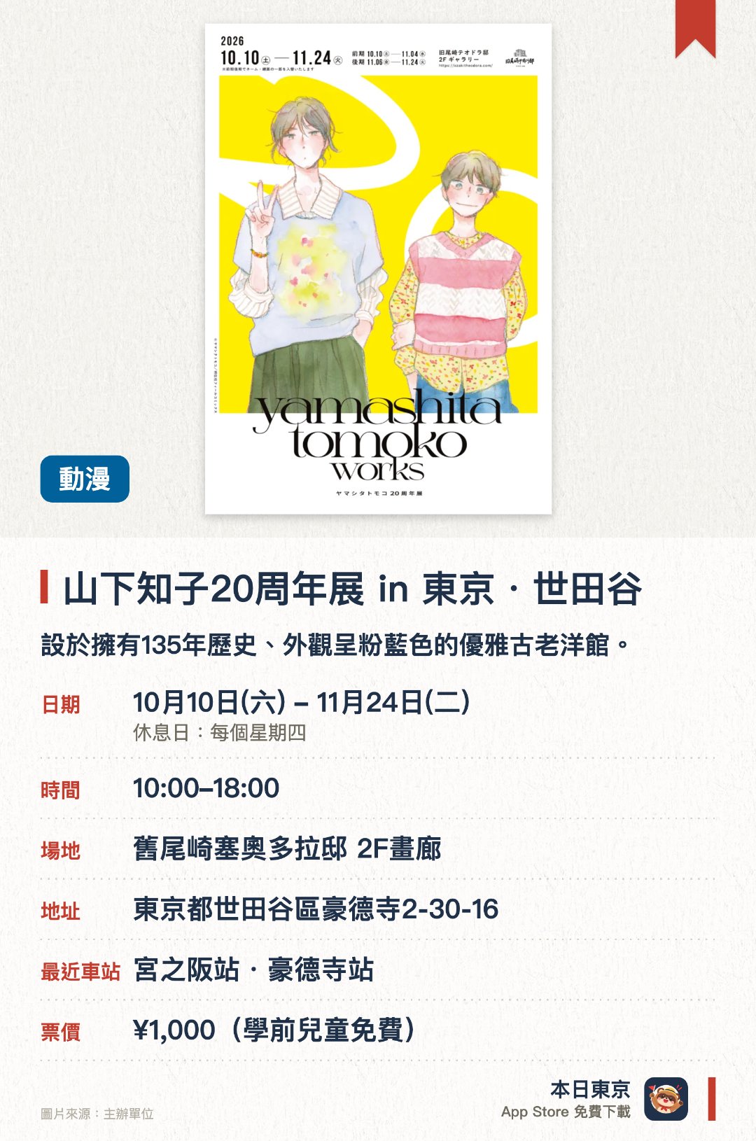 山下知子20周年展 in 東京・世田谷。10月10日–11月24日 · 舊尾崎塞奧多拉邸 2F畫廊。設於擁有135年歷史、外觀呈粉藍色的優雅古老洋館。讓參觀者在充滿歷史感的建築空間內欣賞珍貴展品