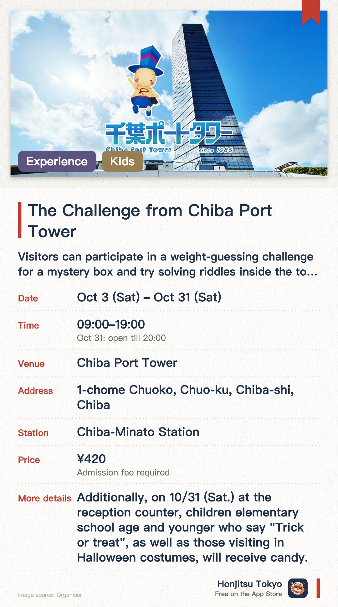 The Challenge from Chiba Port Tower. 3 Oct–31 Oct · Chiba Port Tower. Visitors can participate in a weight-guessing challenge for a mystery box and try solving riddles inside the tower. Correct answers for both the mystery box weight and the riddles earn participants a special gift by mail. Children elementary school age and younger who wear costumes or whisper a Halloween greeting receive candy