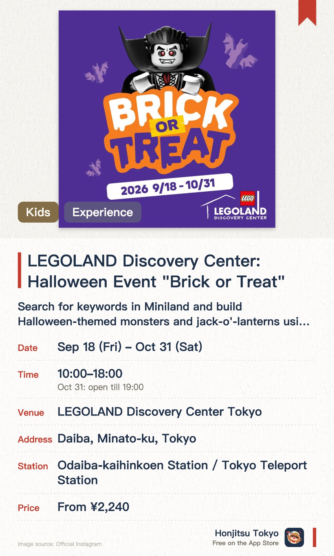 LEGOLAND Discovery Center: Halloween Event "Brick or Treat". 18 Sep–31 Oct · LEGOLAND Discovery Center Tokyo. Search for keywords in Miniland and build Halloween-themed monsters and jack-o'-lanterns using Lego bricks. Join a special workshop designed by a master model builder to create and take home a Lego bat. Watch a limited-time 4D movie featuring an exciting monster party escape adventure