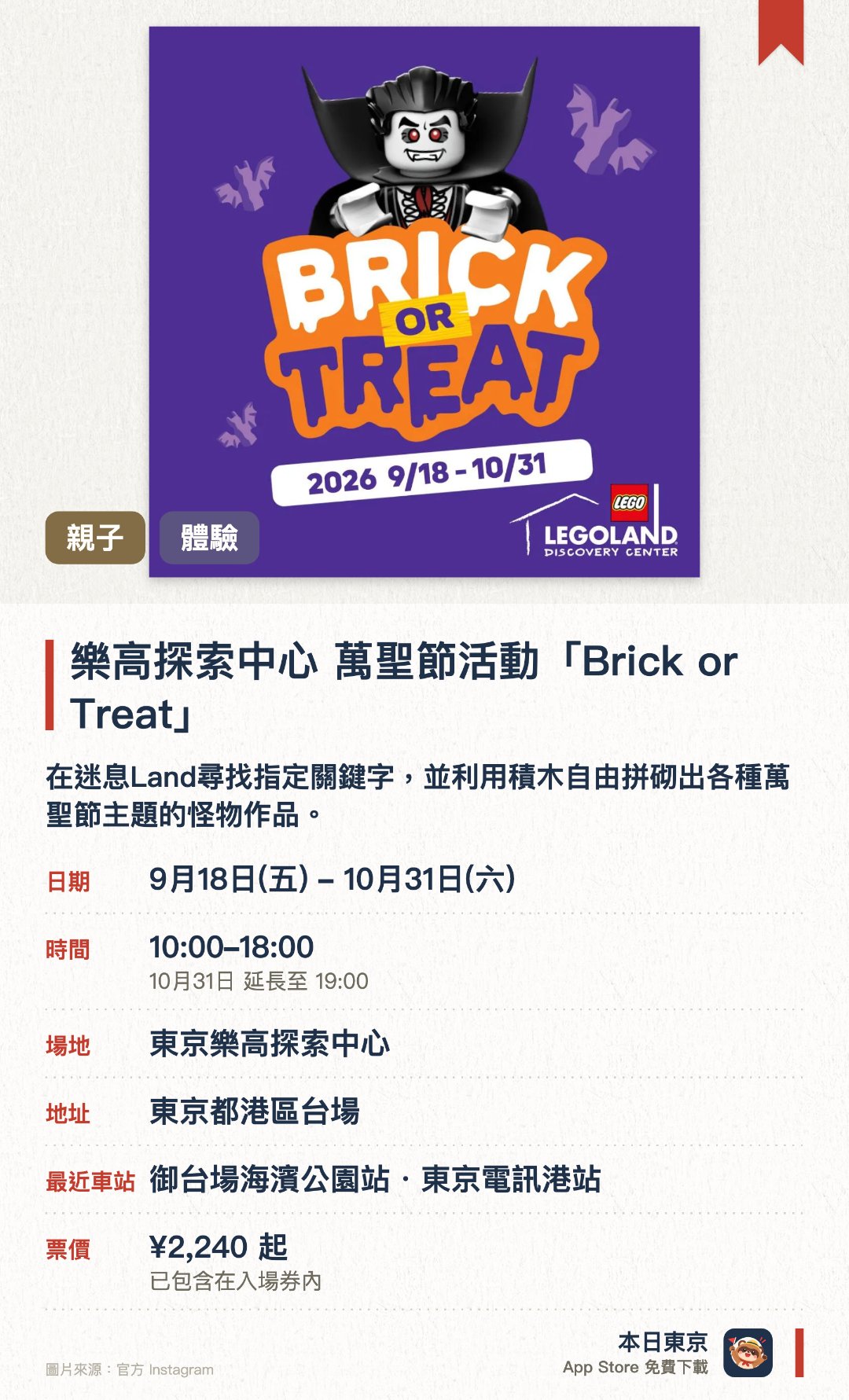 樂高探索中心 萬聖節活動「Brick or Treat」。9月18日–10月31日 · 東京樂高探索中心。在迷息Land尋找指定關鍵字，並利用積木自由拼砌出各種萬聖節主題的怪物作品。參與專業拼砌大師設計的工作坊，親手製作附帶人偶的可愛蝙蝠並帶走作品。觀賞以怪物派對為主題的限時4D電影，體驗充滿臨場感的大逃亡情節