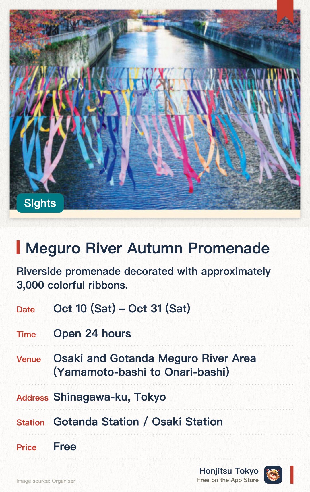Meguro River Autumn Promenade. 10 Oct–31 Oct · Osaki/Gotanda Meguro River Area (Yamamoto Bridge to Goseibashi Bridge). Riverside promenade decorated with approximately 3,000 colorful ribbons. Community-created ribbon art installations showcasing local neighborhood charm