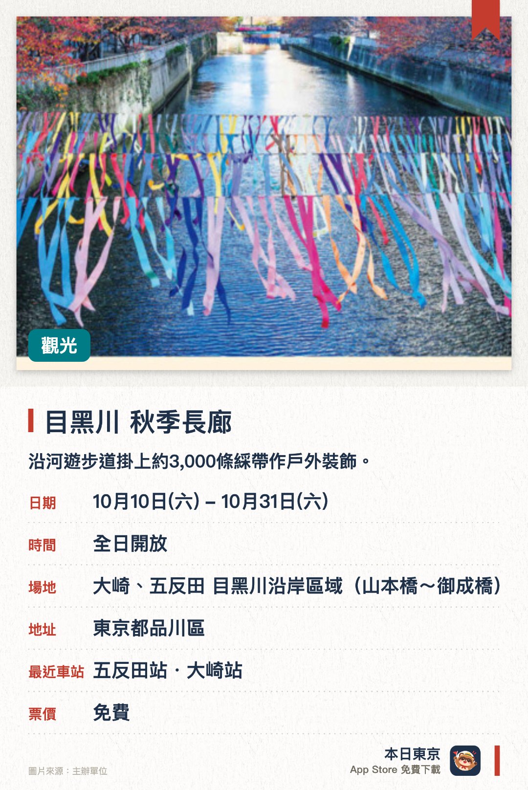 目黑川 秋季長廊。10月10日–10月31日 · 大崎、五反田 目黑川沿岸區域(山本橋~御成橋)。沿河遊步道掛上約3,000條綵帶作戶外裝飾。展出由社區共同創作、呈現街區多元特色的綵帶藝術