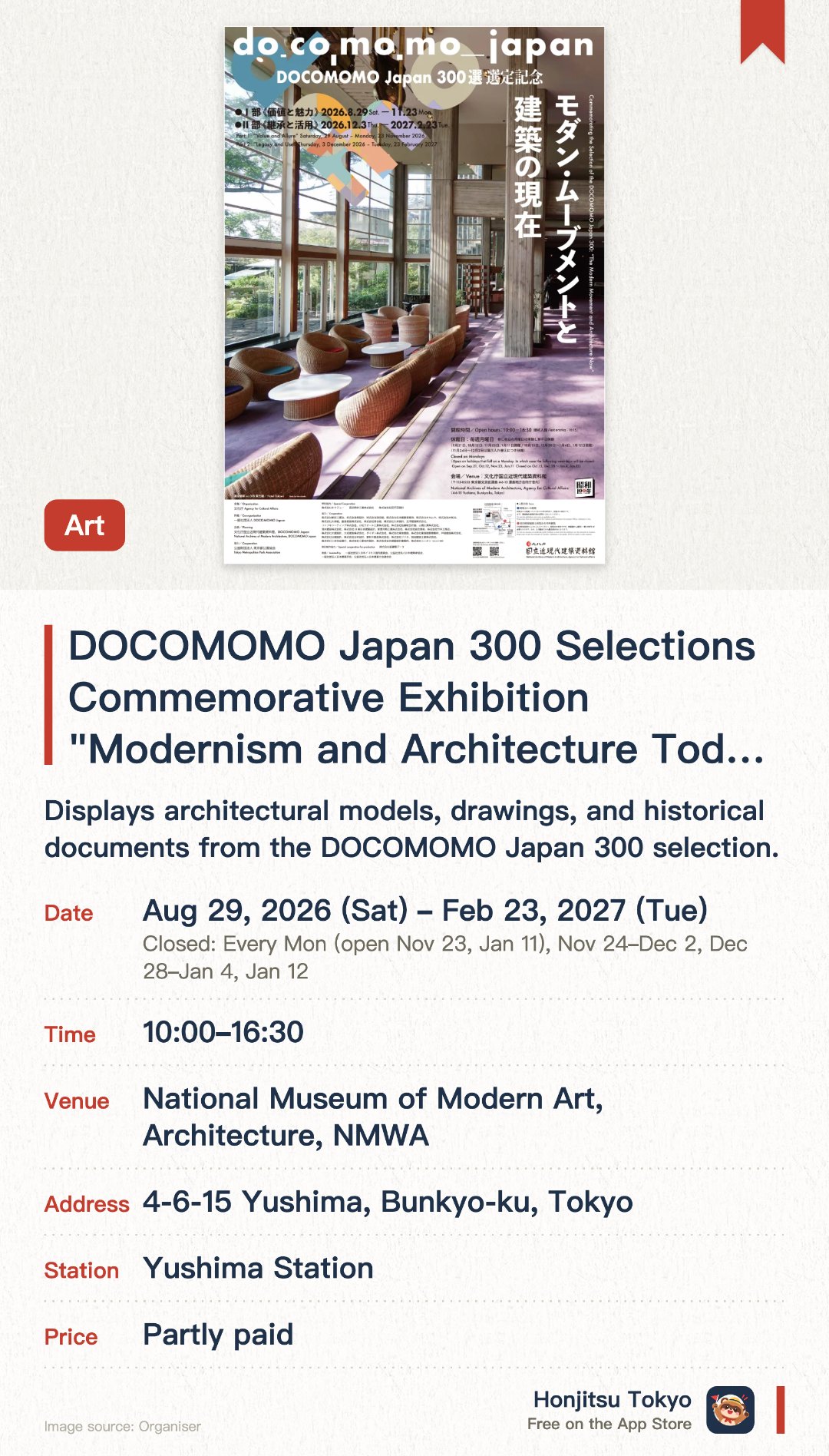 DOCOMOMO Japan 300 Selections Commemorative Exhibition "Modernism and Architecture Today". 29 Aug 2026–23 Feb 2027 · National Museum of Modern Art, Architecture, NMWA. Displays architectural models, drawings, and historical documents from the DOCOMOMO Japan 300 selection. Examines the preservation status of modern movement architecture and its influence on contemporary design