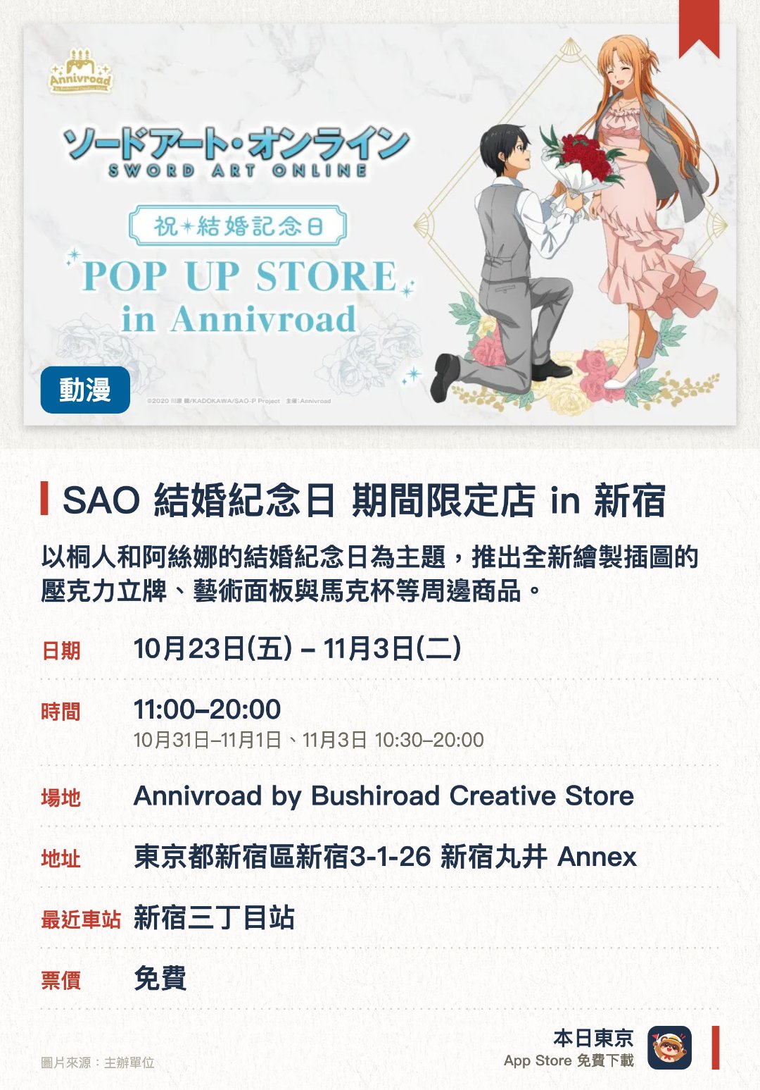 SAO 結婚紀念日 期間限定店 in 新宿。10月23日–11月3日 · Annivroad by Bushiroad Creative Store。以桐人和阿絲娜的結婚紀念日為主題，推出全新繪製插圖的壓克力立牌、藝術面板與馬克杯等周邊商品。消費滿額即可獲贈結婚紀念派對招待函風格的明信片