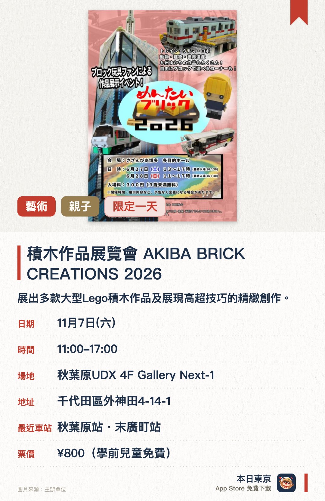 積木作品展覽會　AKIBA BRICK CREATIONS 2026。11月7日 · 秋葉原UDX 4F Gallery Next-1。展出多款大型Lego積木作品及展現高超技巧的精緻創作。近距離欣賞《Lego Masters JAPAN》與《TV Champion》參賽者的作品